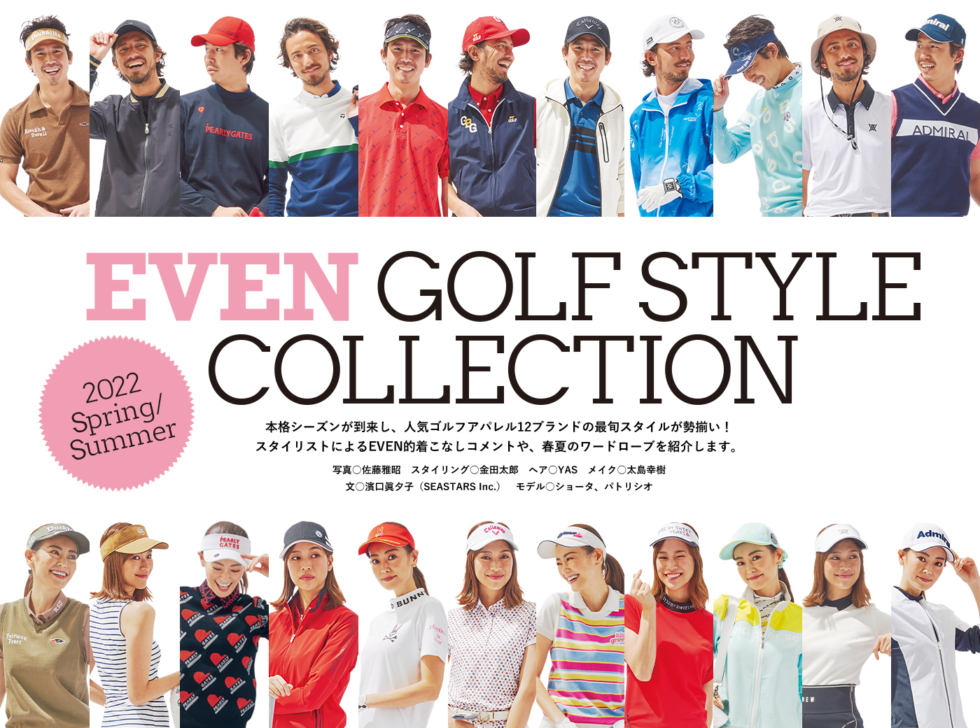 EVEN GOLF STYLE COLLECTION 本格シーズンが到来し、人気ゴルフアパレル12ブランドの最旬スタイルが勢揃い！スタイリストによるEVEN的着こなしコメントや、春夏のワードローブを紹介します。写真○佐藤雅昭　スタイリング○金田太郎　ヘア○YAS　メイク○太島幸樹　文○濱口眞夕子（SEASTARS Inc.）　モデル○ショータ、パトリシオ